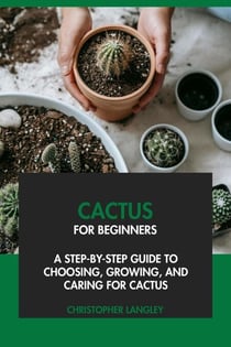 Cactus for Beginners: A Step-By-Step Guide to Choosing, Growing &amp; Caring for Cactus