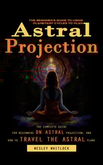 Astral Projection: The Beginner's Guide to Using Planetary Cycles to Plan (The Complete Guide for Beginners on Astral Projection, and How to Travel the Astral Plane)