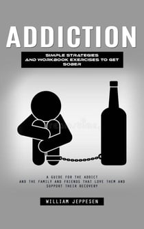 Addiction: Simple Strategies and Workbook Exercises to Get Sober (A Guide for the Addict and the Family and Friends That Love Them and Support Their Recovery)