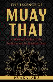 The Essence of Muay Thai - A Warrior's Guide to the Tradition and Its Spiritual Heart