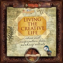 Living the Creative Life - Ideas and Inspirations from Working Artists