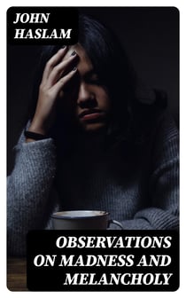 Observations on Madness and Melancholy - Including Practical Remarks on those Diseases together with Cases and an Account of the Morbid Appearances on Dissection