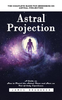 Astral Projection: The Complete Guide for Beginners on Astral Projection (A Guide on How to Travel the Astral Plane and Have an Out-of-body Experience)