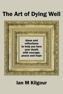 The Art of Dying Well: Ideas and Reflections to Help You Face Your Death with Courage, Peace and Hope