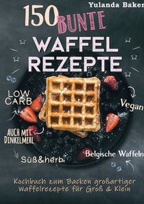 150 bunte Waffel Rezepte: Low Carb, Vegan, auch mit Dinkelmehl, Belgische Waffeln, süß & herb - Kochbuch zum Backen großartiger Waffelrezepte für Groß & Klein