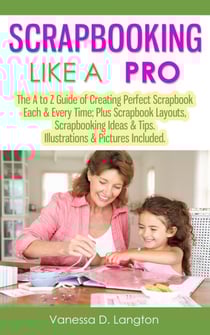 Scrapbooking Like A Pro: The A to Z Guide of Creating Perfect Scrapbook Each &amp; Every Time, Scrapbook Layouts, Scrapbooking Ideas &amp; Tips. Illustrations &amp; Pictures Included