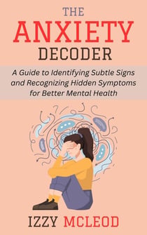 The Anxiety Decoder: A Guide to Identifying Subtle Signs and Recognizing Hidden Symptoms for Better Mental Health