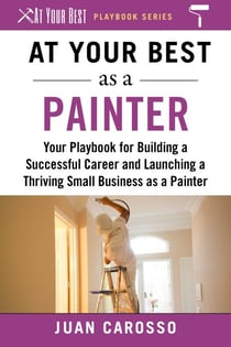 At Your Best as a Painter - Your Playbook for Building a Successful Career and Launching a Thriving Small Business as a Painter