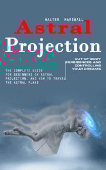 Astral Projection: Out-of-body Experiences and Controlling Your Dreams (The Complete Guide for Beginners on Astral Projection, and How to Travel the Astral Plane)