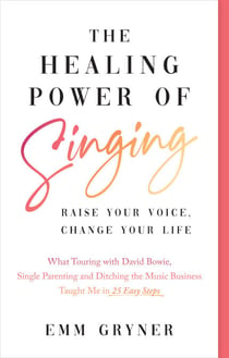 The Healing Power of Singing - Raise Your Voice, Change Your Life (What Touring with David Bowie, Single Parenting and Ditching the Music Business Taught Me in 25 Easy Steps)