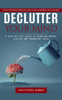Declutter Your Mind: Your Thought Process and Take Control of Your Life (A Step-by-step Guide to Reducing Mental Clutter and Enhancing Focus)