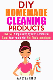 DIY Homemade Cleaning Products: Over 40 Simple Step by Step Recipes To Clean Your Home With Non-Toxic Ingredients - Safe to Use Cleaning Recipes