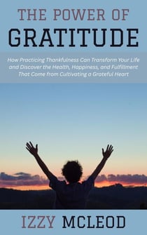 The Power of Gratitude: How Practicing Thankfulness Can Transform Your Life and Discover the Health, Happiness, and Fulfillment That Come from Cultivating a Grateful Heart