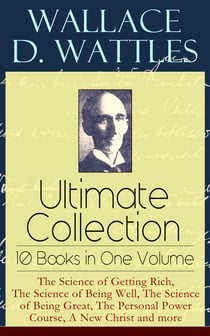 Wallace D. Wattles Ultimate Collection – 10 Books in One Volume: The Science of Getting Rich, The Science of Being Well, The Science of Being Great, The Personal Power Course, A New Christ and more