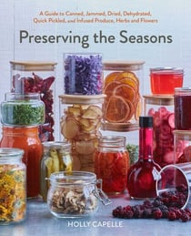 Preserving the Seasons - A Guide to Canned, Jammed, Frozen, Dehydrated, Freeze-Dried, Quick-Pickled, and Infused Produce, Herbs, and Flowers (A Cookbook)