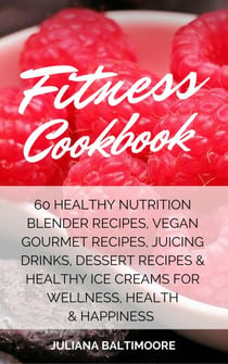 Fitness Cookbook: 60 Healthy Nutrition Blender Recipes, Vegan Gourmet Recipes, Juicing Drinks, Dessert Recipes & Healthy Ice Creams For Wellness, Health & Happiness