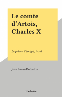 Le comte d'Artois, Charles X - Le prince, l'émigré, le roi
