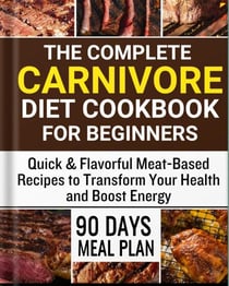 The Complete Carnivore Diet Cookbook for Beginners:  Quick & Flavorful Meat-Based Recipes to Transform Your Health and Boost Energy