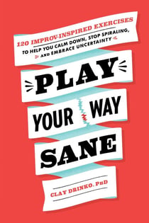 Play Your Way Sane - 120 Improv-Inspired Exercises to Help You Calm Down, Stop Spiraling, and Embrace Uncertainty