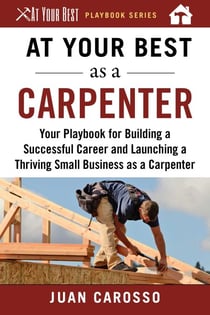 At Your Best as a Carpenter - Your Playbook for Building a Successful Career and Launching a Thriving Small Business as a Carpenter