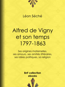 Alfred de Vigny et son temps : 1797-1863 - Ses origines maternelles, ses amours, ses amitiés littéraires, ses idées politiques, sa religion