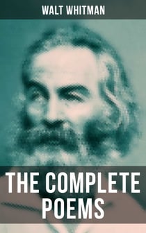 The Complete Poems of Walt Whitman - Leaves of Grass (1855 & 1892 Versions), Old Age Echoes, Uncollected and Rejected Poems