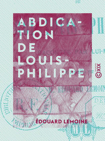 Abdication de Louis-Philippe - Racontée par lui-même et recueillie par M. Édouard Lemoine