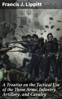 A Treatise on the Tactical Use of the Three Arms: Infantry, Artillery, and Cavalry - Mastering Battlefield Coordination and Tactical Warfare Strategies