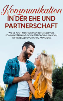 Kommunikation in der Ehe und Partnerschaft - Wie Sie auch in schwierigen Zeiten liebevoll kommunizieren und gewaltfreie Kommunikation in Ihrer Beziehung richtig anwenden