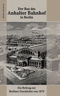 Der Bau des Anhalter Bahnhof in Berlin - Ein Beitrag zur Berliner Geschichte von 1879