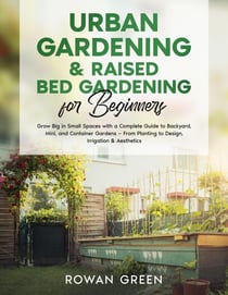 Urban Gardening &amp; Raised Bed Gardening for Beginners: Grow Big in Small Spaces with A Complete Guide to Backyard, Mini, and Container Gardens — From Planting to Design, Irrigation &amp; Aesthetics