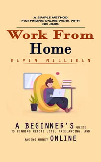 Work From Home: A Simple Method for Finding Online Work With No Jobs (A Beginner’s Guide to Finding Remote Jobs, Freelancing, and Making Money Online)