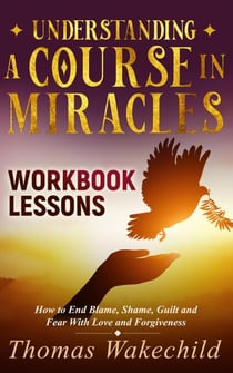 Understanding A Course In Miracles Workbook Lessons: How to End Blame, Shame, Guilt and Fear With Love and Forgiveness - Understand A Course in Miracles previously called A Course in Miracles for Dummies, #3