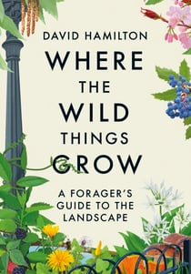 Where the Wild Things Grow - The ultimate guide to foraging in unexpected places - from the countryside to the city