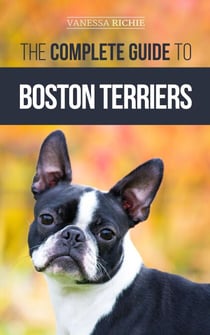 The Complete Guide to Boston Terriers: Preparing For, Housebreaking, Socializing, Feeding, and Loving Your New Boston Terrier Puppy