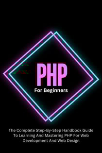 PHP For Beginners: The Complete Step-By-Step Handbook Guide To Learning And Mastering PHP For Web Development And Web Design