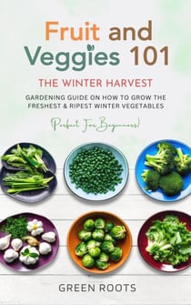Fruit & Veggies 101 - The Winter Harvest : Gardening Guide on How to Grow the Freshest & Ripest Winter Vegetables (Perfect for Beginners)