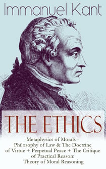 The Ethics of Immanuel Kant - Metaphysics of Morals - Philosophy of Law & The Doctrine of Virtue + Perpetual Peace + The Critique of Practical Reason: Theory of Moral Reasoning