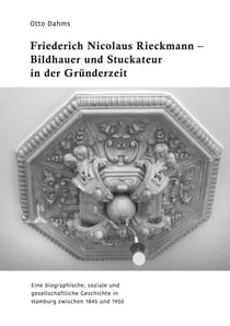 Friederich Nicolaus Rieckmann - Bildhauer und Stuckateur in der Gründerzeit - Eine biographische, soziale und gesellschaftliche Geschichte in Hamburg zwischen 1845 und 1950