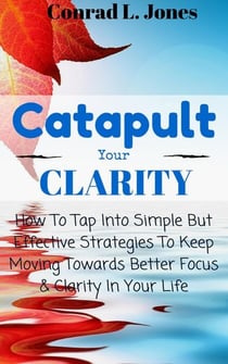 Catapult Your Clarity: How To Tap Into Simple But Effective Strategies To Keep Moving Towards Better Focus &amp; Clarity In Your Life