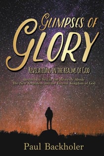 Glimpses of Glory, Revelations in the Realms of God. Beyond the Veil in the Heavenly Abode. The New Jerusalem and the Eternal Kingdom of God