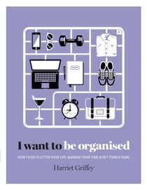 I Want to Be Organised - How to De-clutter, Manage Your Time & Get Things Done