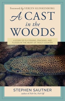 A Cast in the Woods - A Story of Fly Fishing, Fracking, and Floods in the Heart of Trout Country