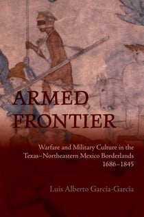 Armed Frontier - Warfare and Military Culture in the Texas–Northeastern Mexico Borderlands,1686–1845