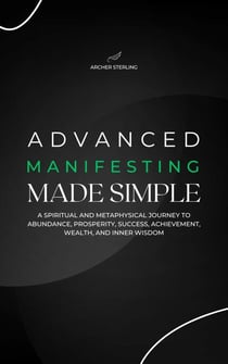 Advanced Manifesting Made Simple: A Spiritual and Metaphysical Journey to Abundance, Prosperity, Success, Achievement, Wealth, and Inner Wisdom