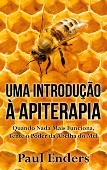Uma Introdução à Apiterapia - Quando Nada Mais Funciona, Tente o Poder da Abelha do Mel