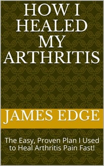 How I Healed My Arthritis: The Easy, Proven Plan I Used to Heal Arthritis Pain Fast!