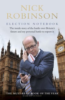 Election Notebook - The Inside Story Of The Battle Over Britain’s Future And My Personal Battle To Report It