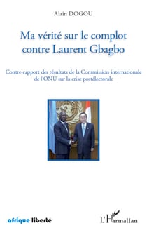Ma vérité sur le complot contre Laurent Gbagbo - Contre-rapport des résultats de la Commission internationale de l'ONU sur la crise postélectorale