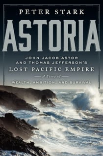 Astoria - John Jacob Astor and Thomas Jefferson's Lost Pacific Empire: A Story of Wealth, Ambition, and Survival